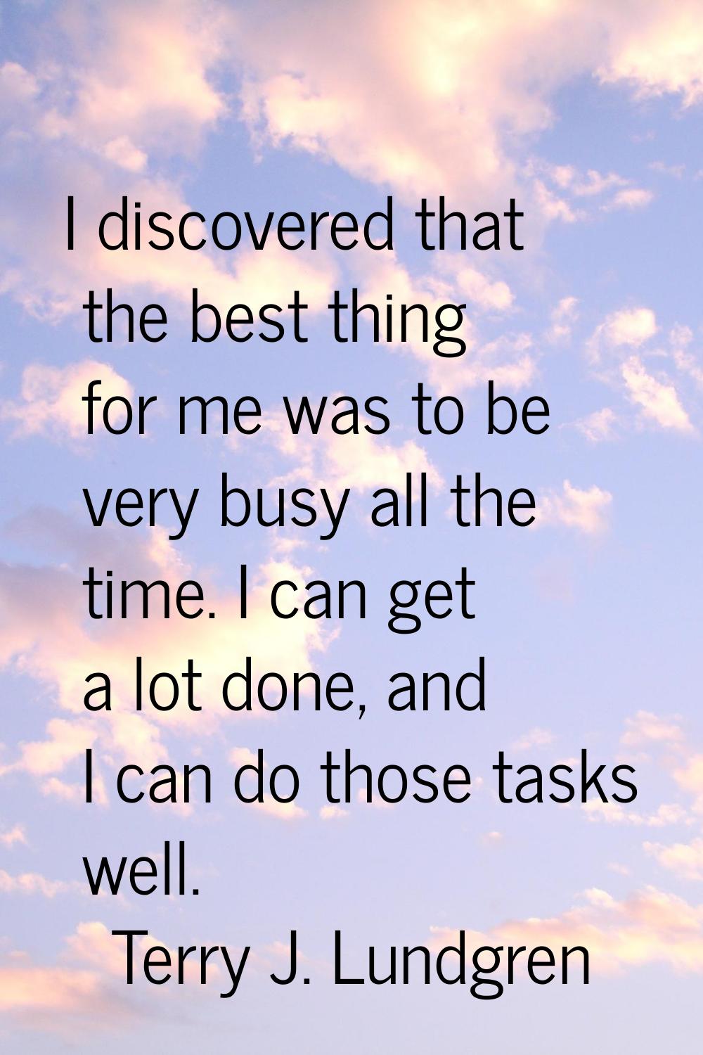 I discovered that the best thing for me was to be very busy all the time. I can get a lot done, and