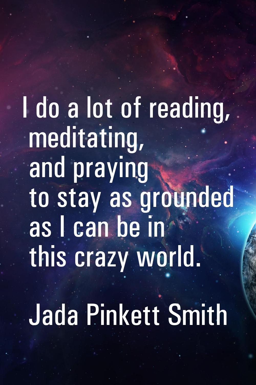 I do a lot of reading, meditating, and praying to stay as grounded as I can be in this crazy world.