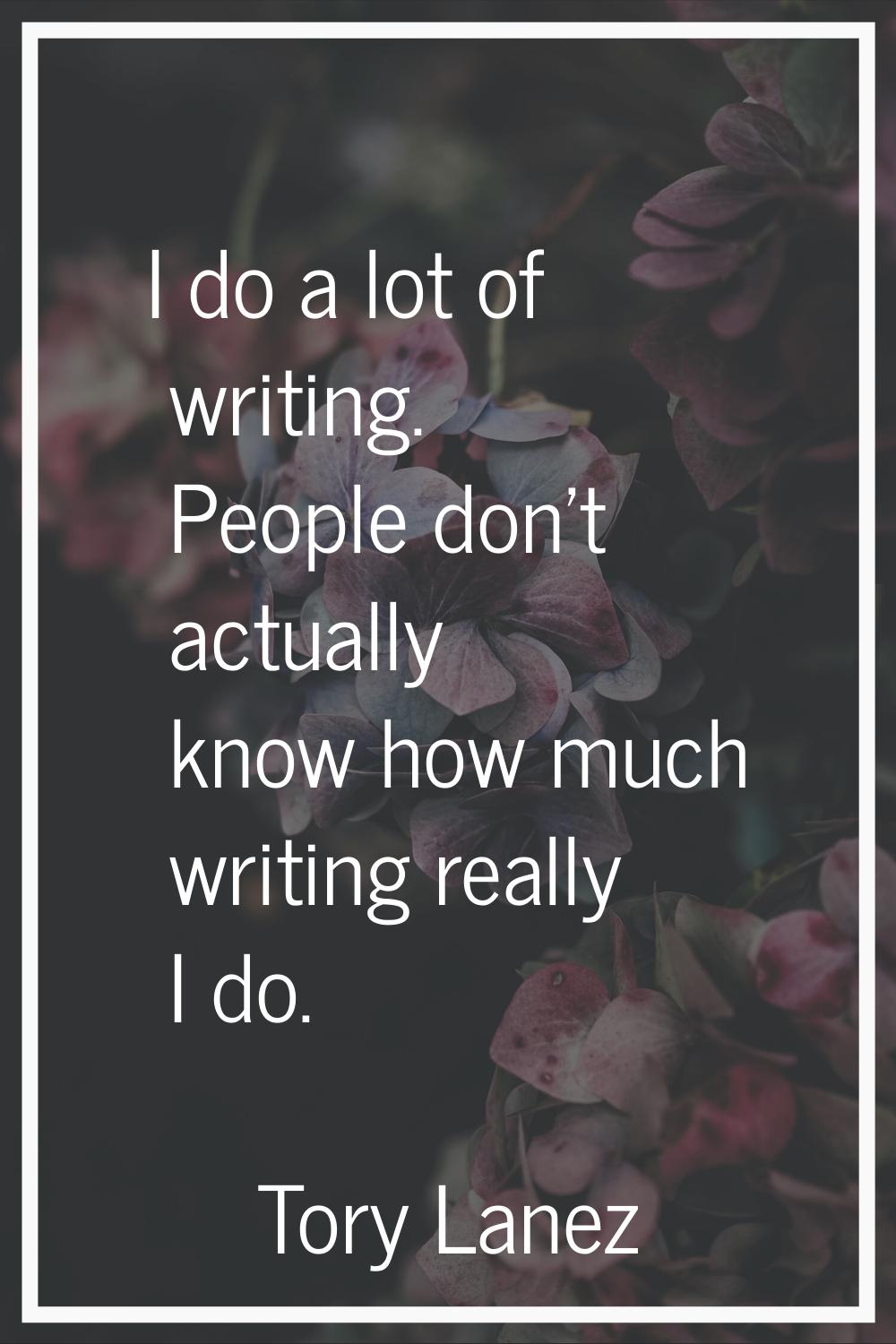 I do a lot of writing. People don't actually know how much writing really I do.