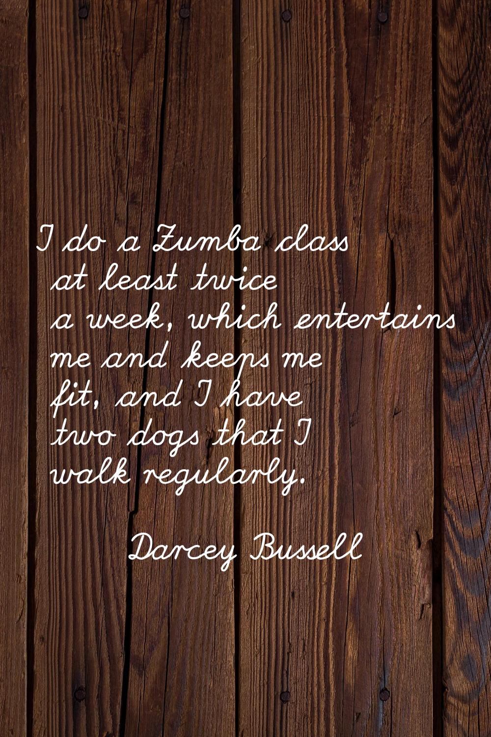 I do a Zumba class at least twice a week, which entertains me and keeps me fit, and I have two dogs