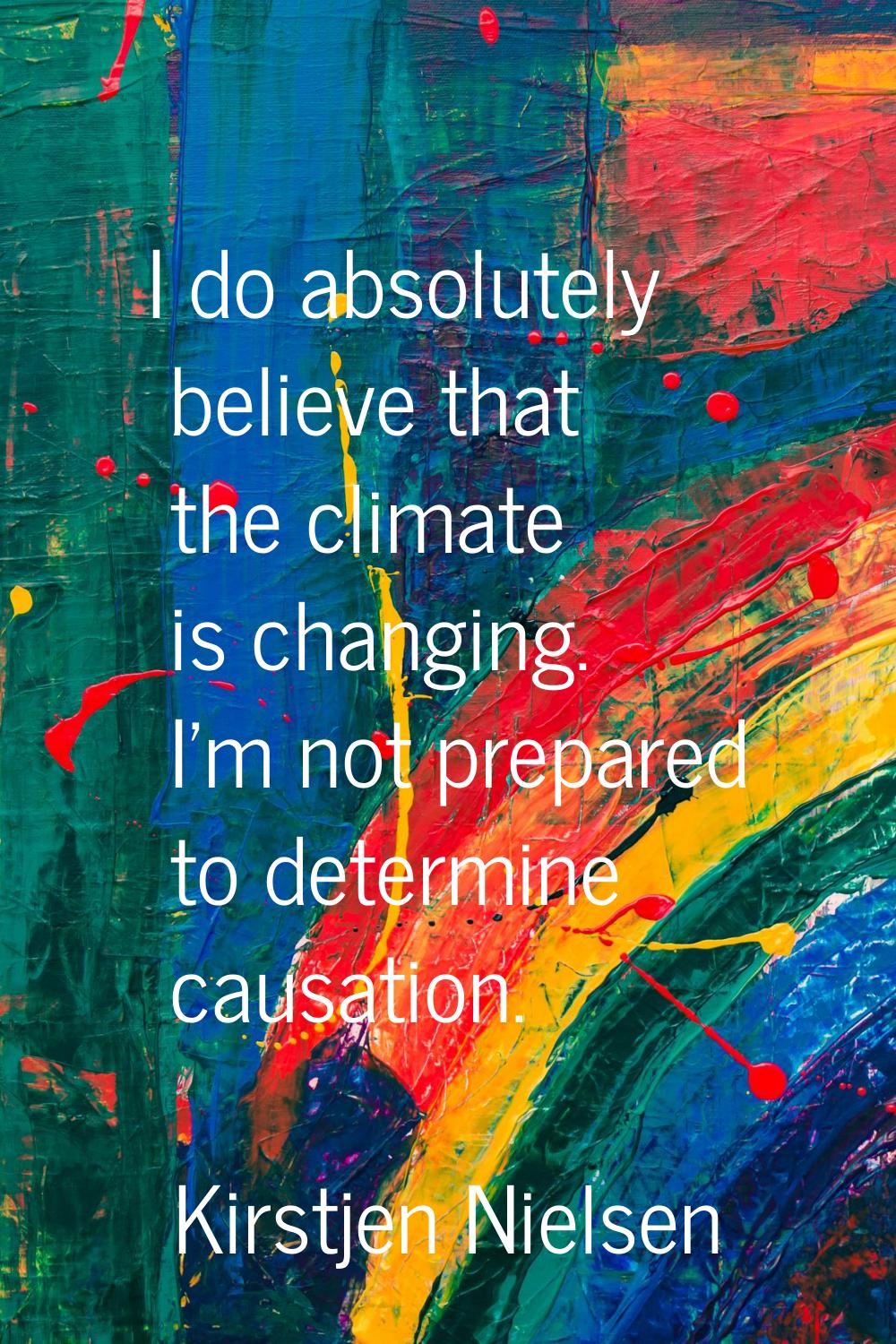 I do absolutely believe that the climate is changing. I'm not prepared to determine causation.