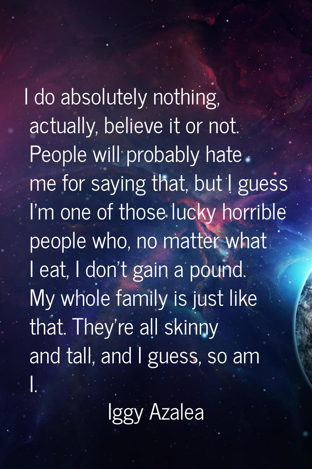 I do absolutely nothing, actually, believe it or not. People will probably hate me for saying that,