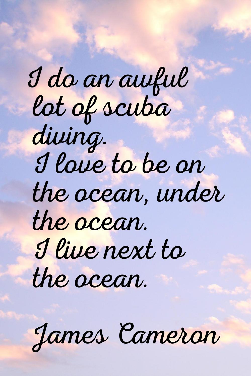 I do an awful lot of scuba diving. I love to be on the ocean, under the ocean. I live next to the o