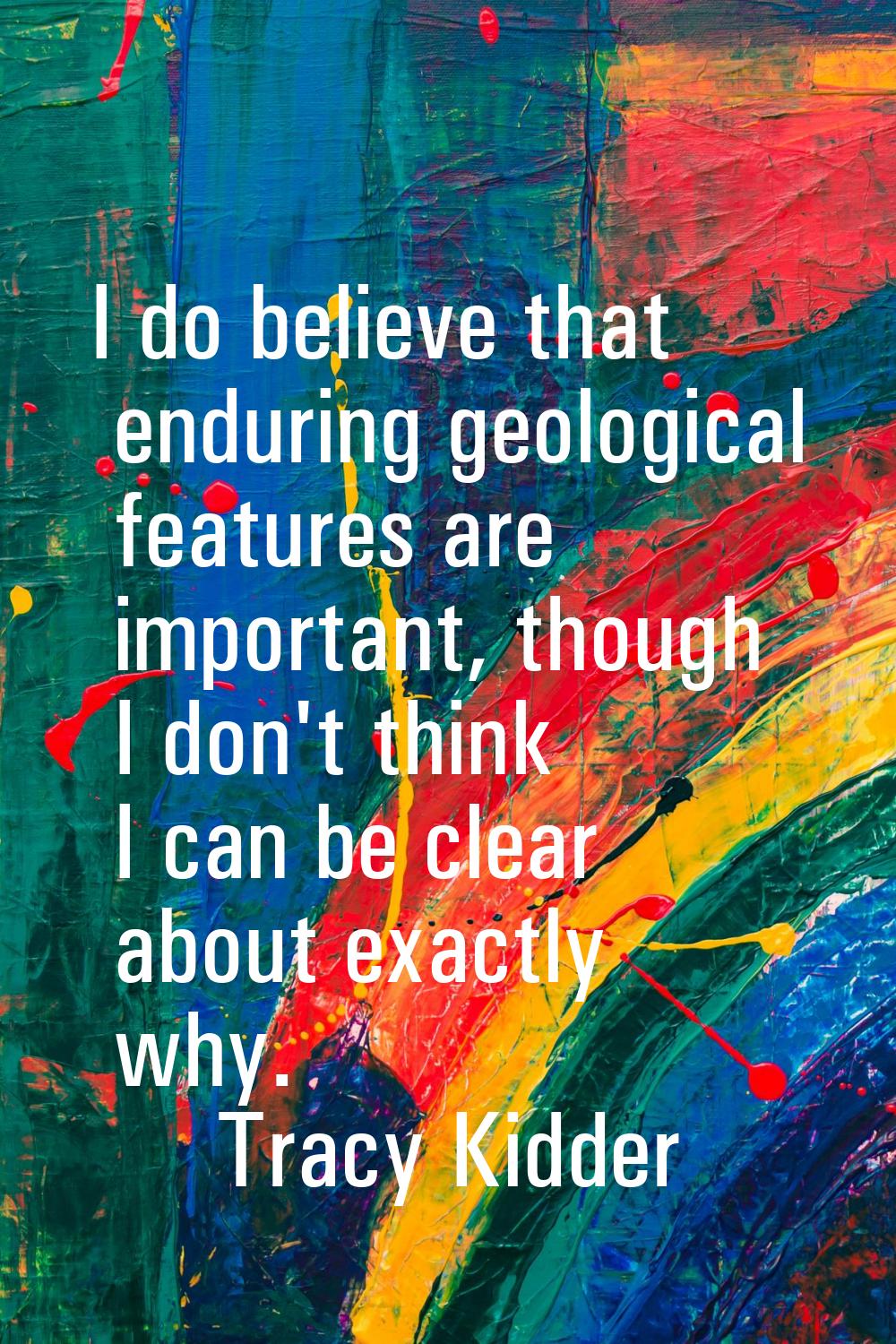 I do believe that enduring geological features are important, though I don't think I can be clear a