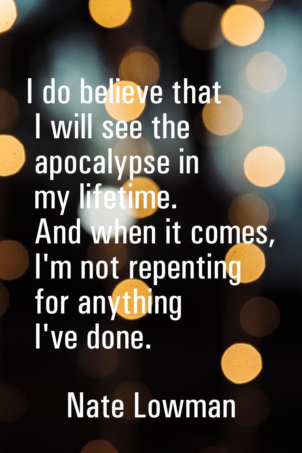 I do believe that I will see the apocalypse in my lifetime. And when it comes, I'm not repenting fo