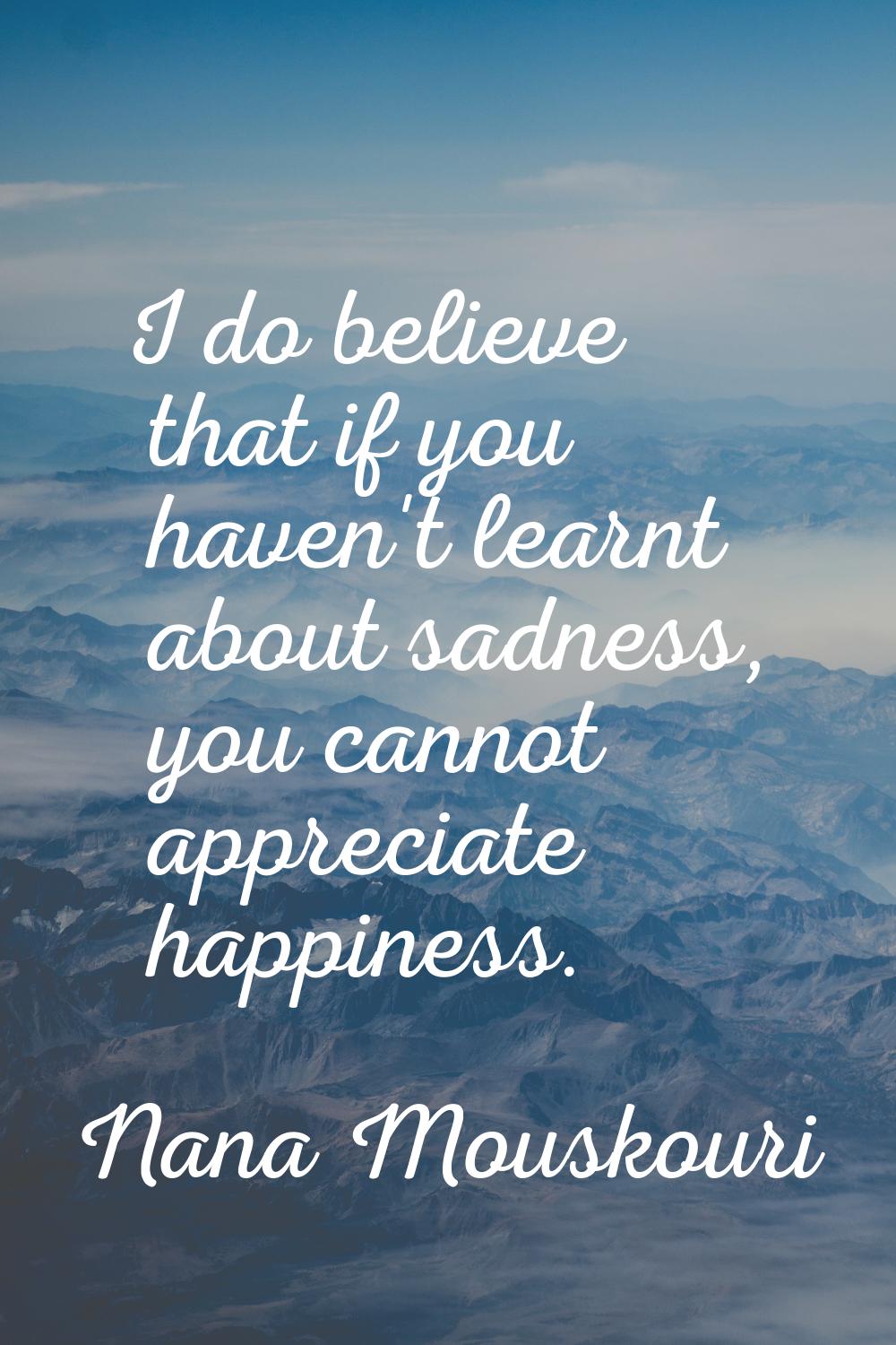 I do believe that if you haven't learnt about sadness, you cannot appreciate happiness.