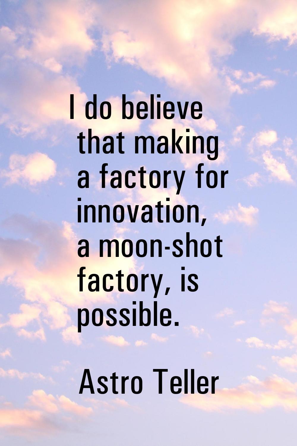 I do believe that making a factory for innovation, a moon-shot factory, is possible.