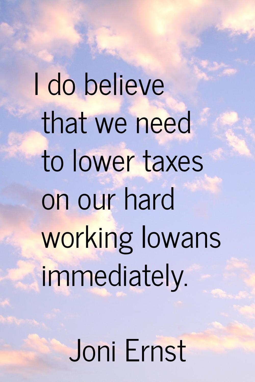 I do believe that we need to lower taxes on our hard working Iowans immediately.