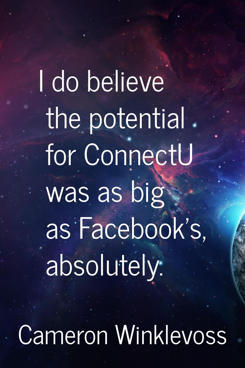I do believe the potential for ConnectU was as big as Facebook's, absolutely.