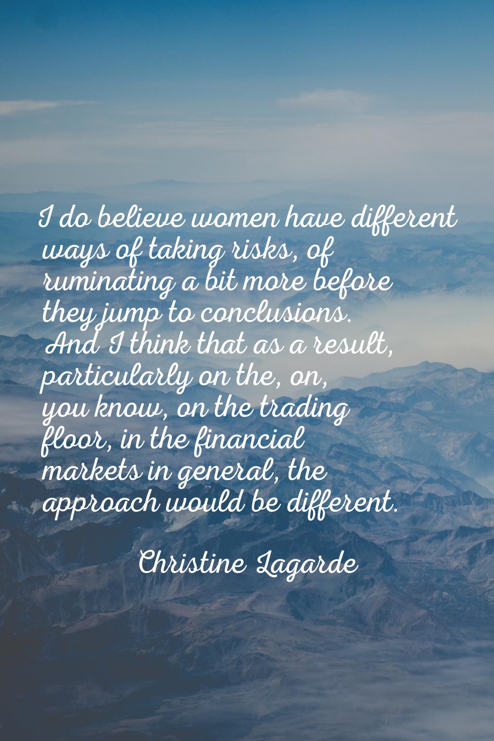 I do believe women have different ways of taking risks, of ruminating a bit more before they jump t