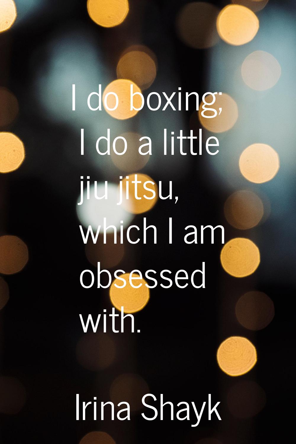 I do boxing; I do a little jiu jitsu, which I am obsessed with.