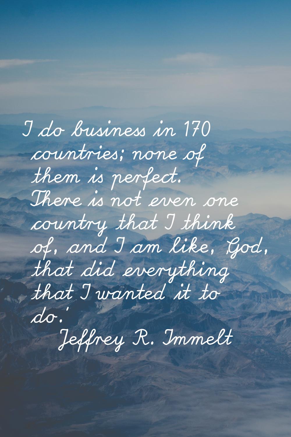 I do business in 170 countries; none of them is perfect. There is not even one country that I think