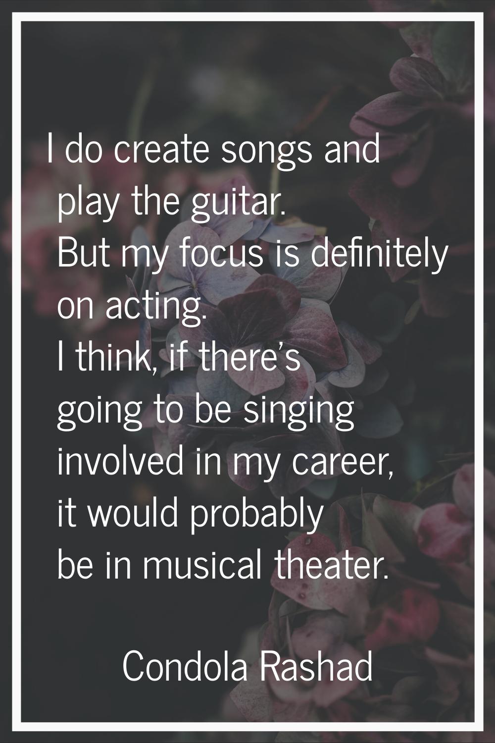 I do create songs and play the guitar. But my focus is definitely on acting. I think, if there's go