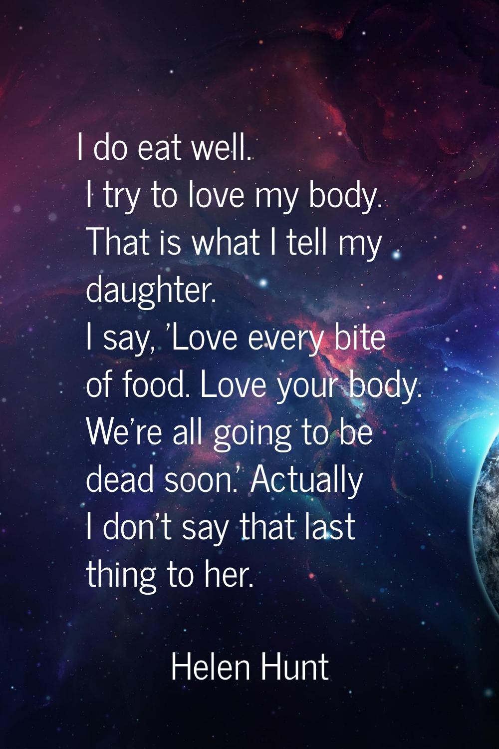 I do eat well. I try to love my body. That is what I tell my daughter. I say, 'Love every bite of f