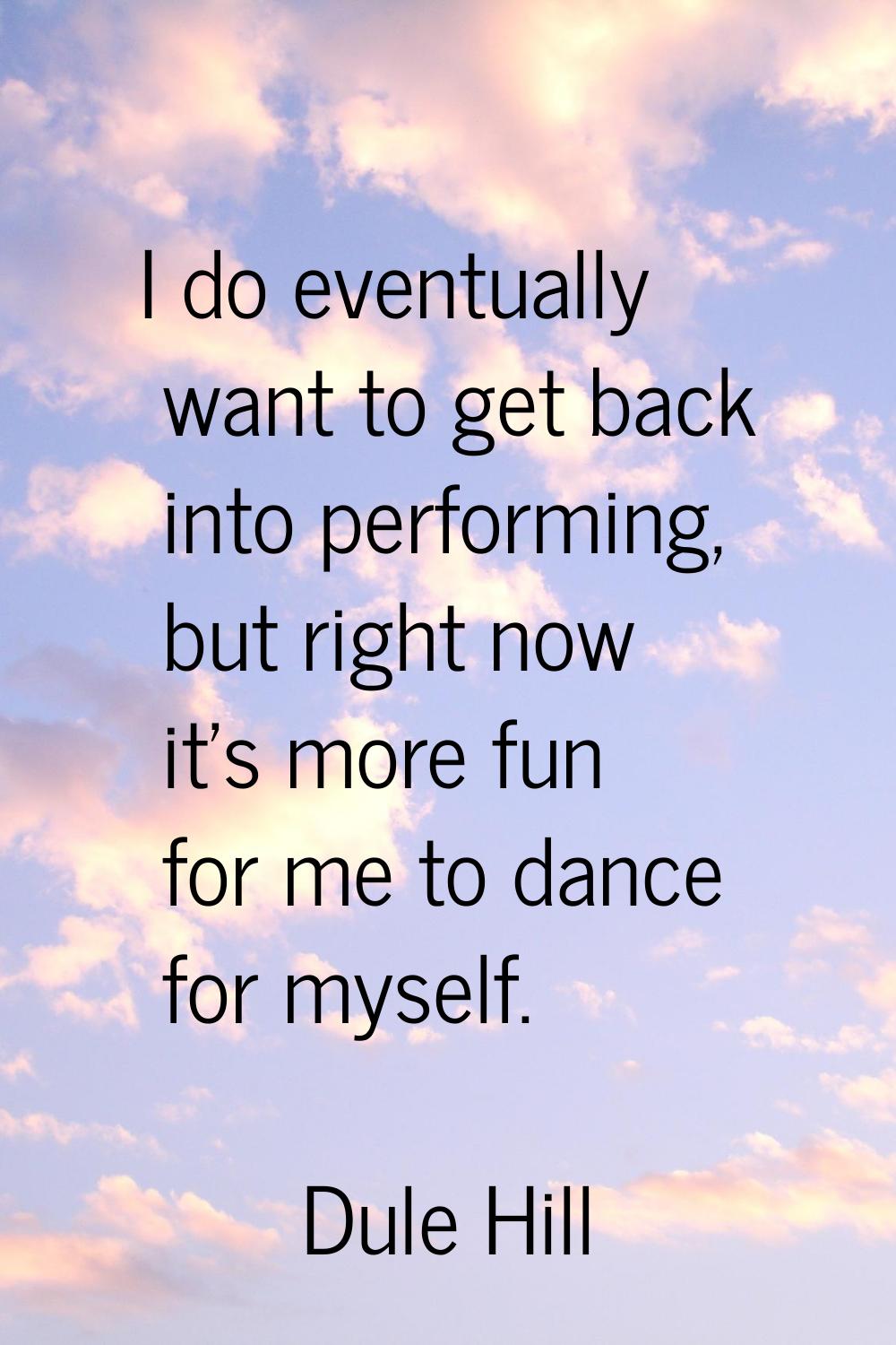 I do eventually want to get back into performing, but right now it's more fun for me to dance for m