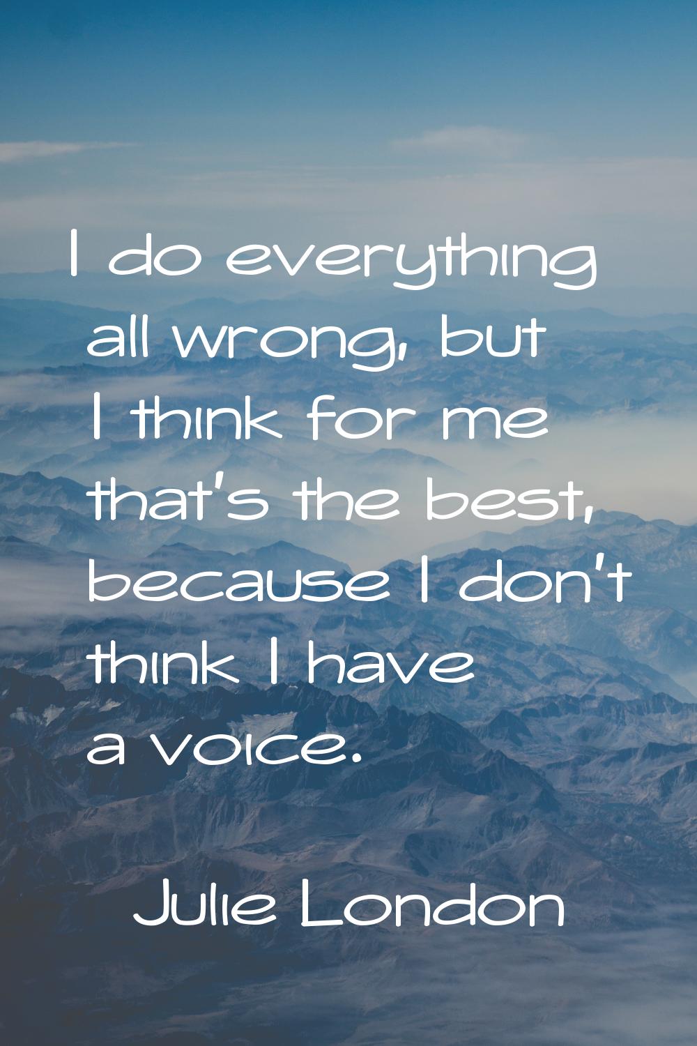 I do everything all wrong, but I think for me that's the best, because I don't think I have a voice