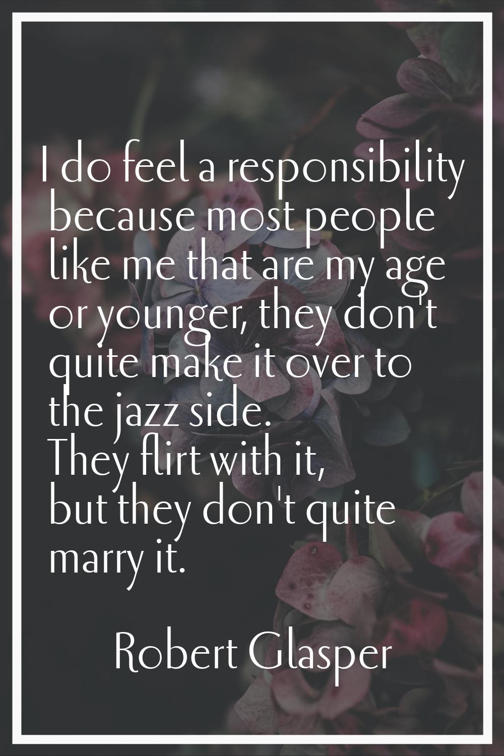 I do feel a responsibility because most people like me that are my age or younger, they don't quite