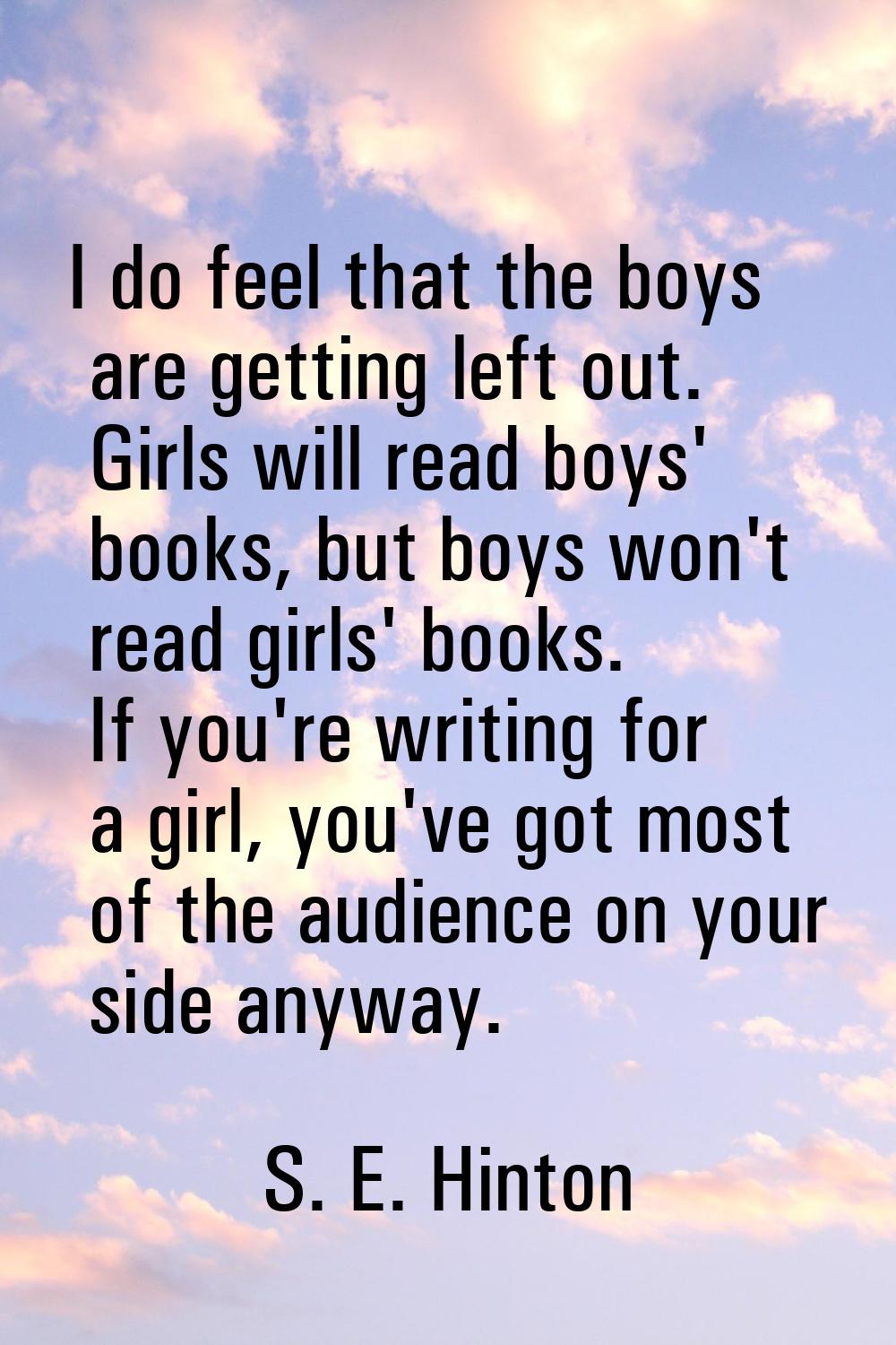 I do feel that the boys are getting left out. Girls will read boys' books, but boys won't read girl