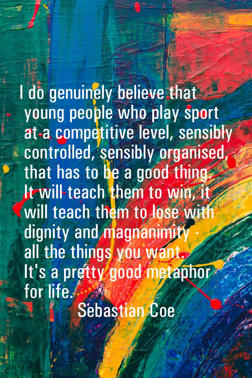 I do genuinely believe that young people who play sport at a competitive level, sensibly controlled