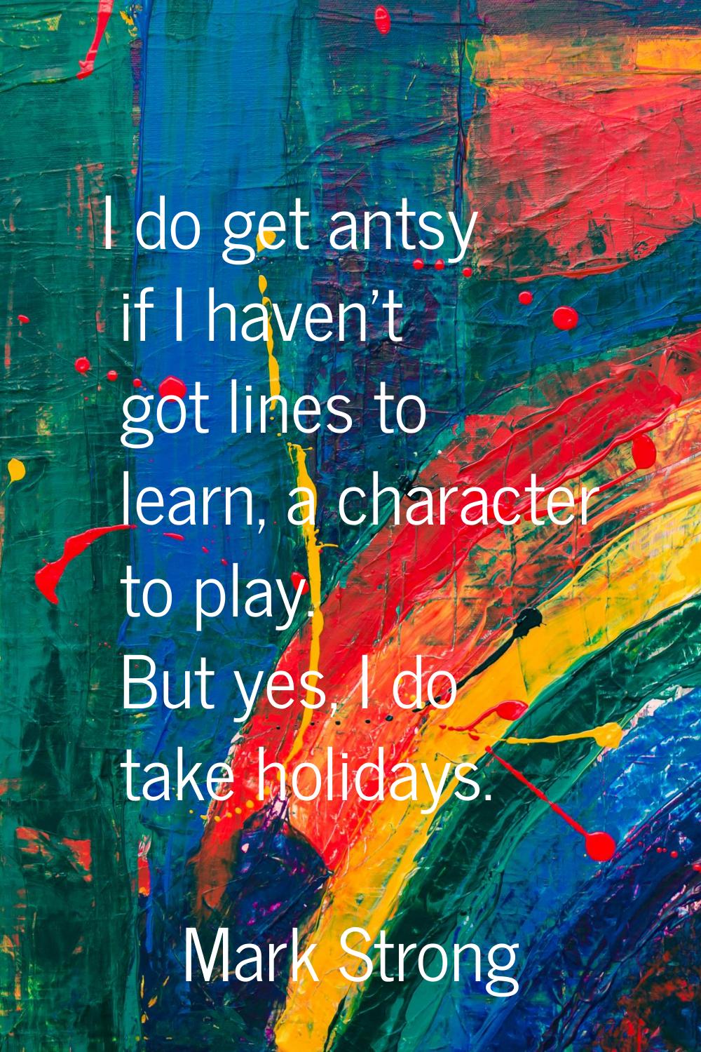 I do get antsy if I haven't got lines to learn, a character to play. But yes, I do take holidays.