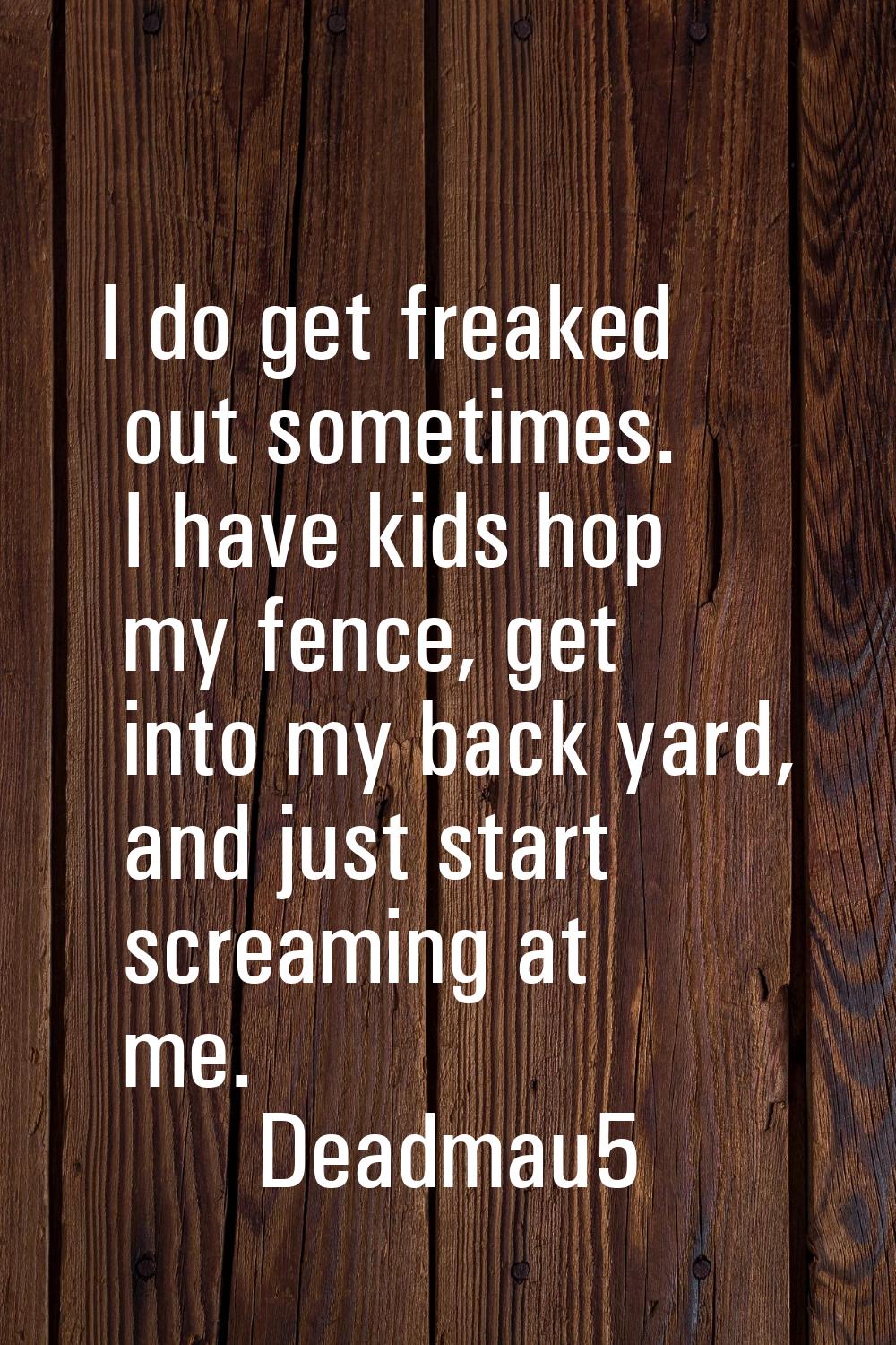 I do get freaked out sometimes. I have kids hop my fence, get into my back yard, and just start scr