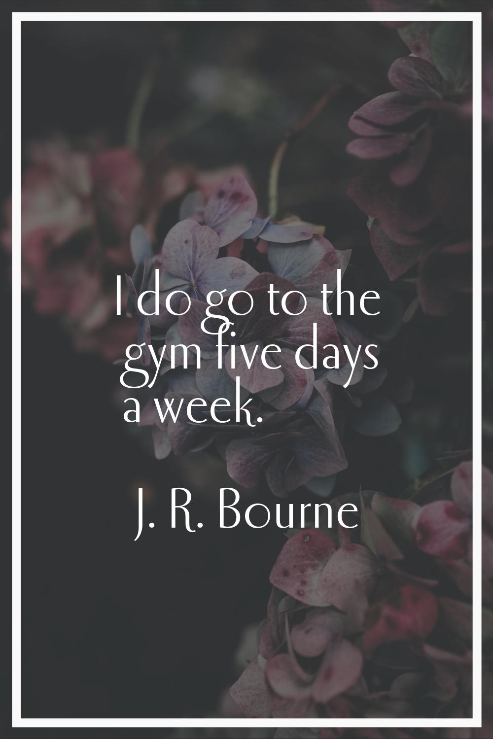 I do go to the gym five days a week.