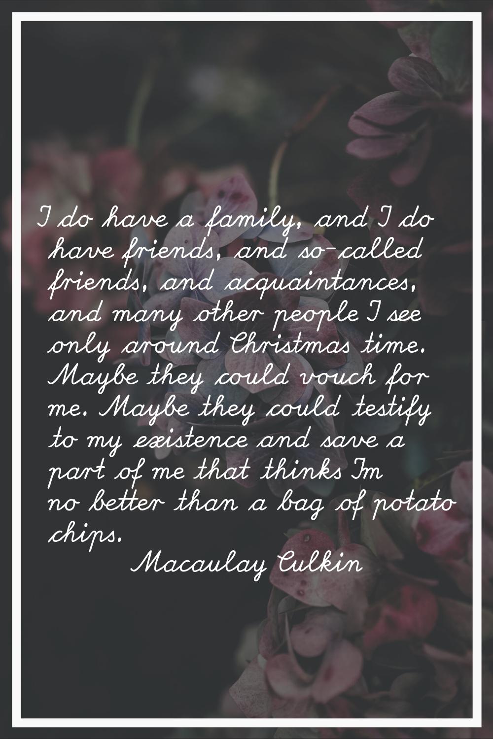 I do have a family, and I do have friends, and so-called friends, and acquaintances, and many other