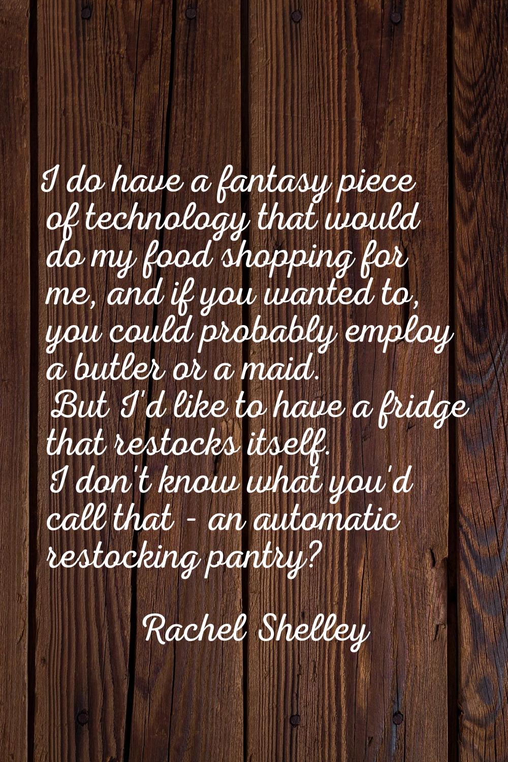 I do have a fantasy piece of technology that would do my food shopping for me, and if you wanted to