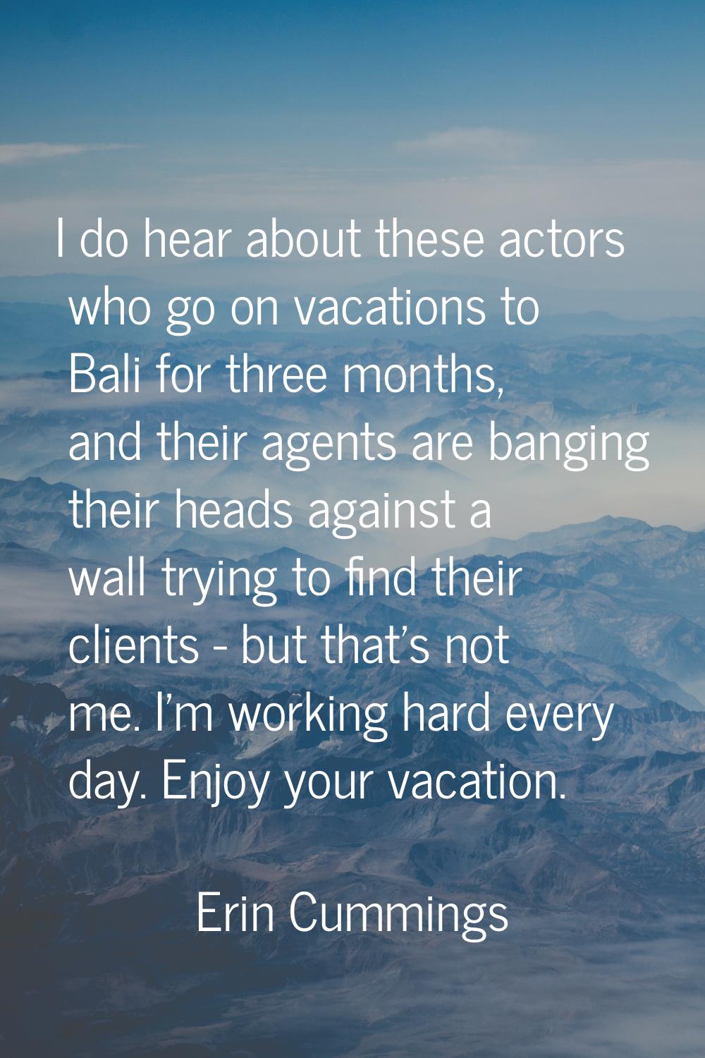 I do hear about these actors who go on vacations to Bali for three months, and their agents are ban