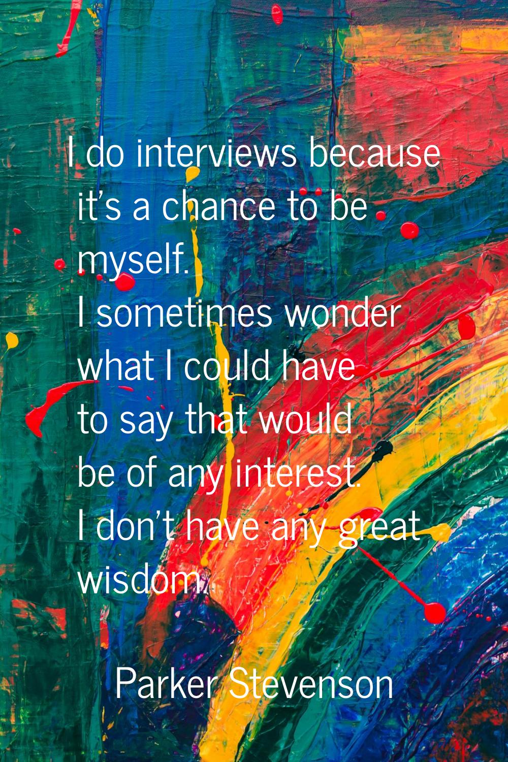 I do interviews because it's a chance to be myself. I sometimes wonder what I could have to say tha
