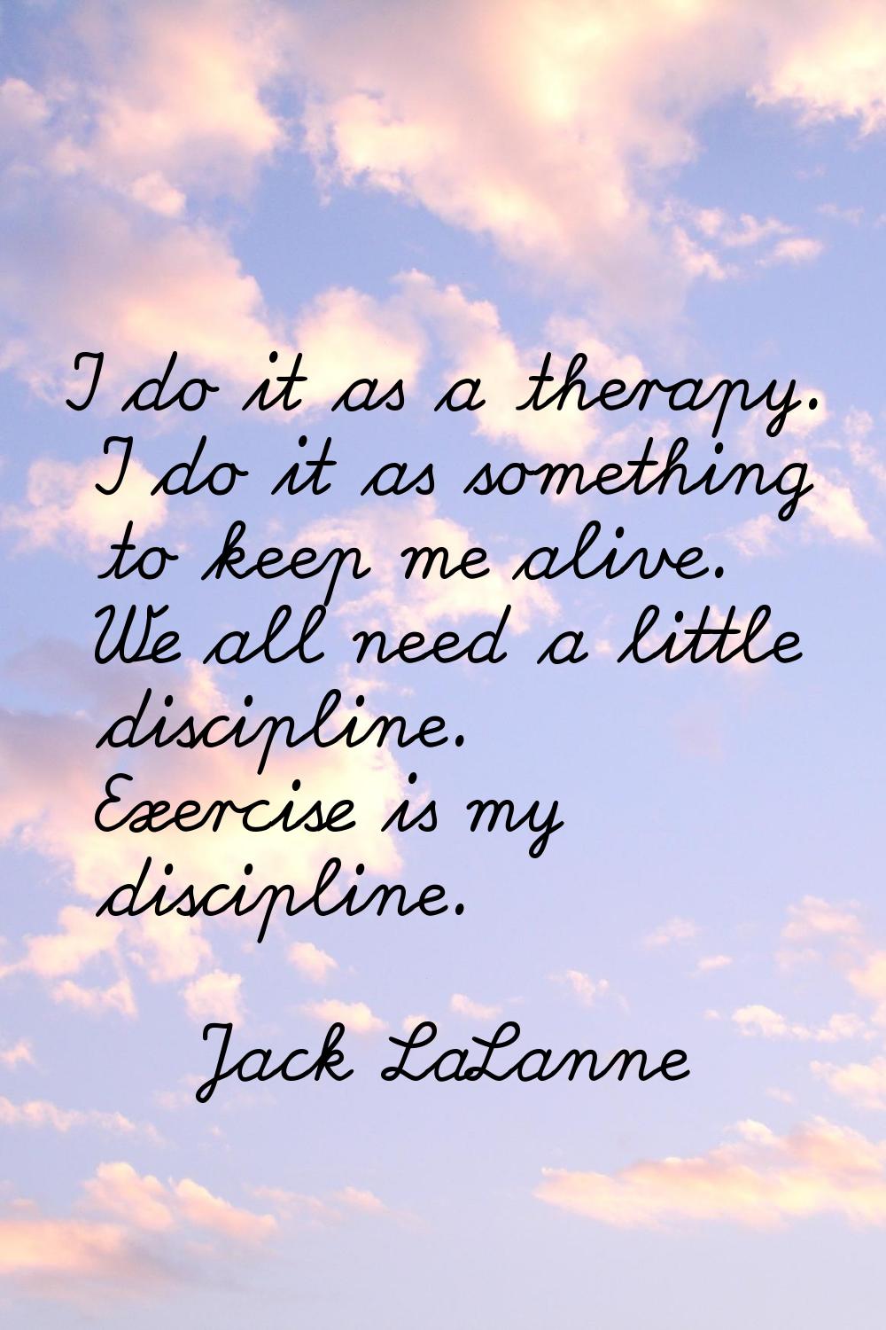 I do it as a therapy. I do it as something to keep me alive. We all need a little discipline. Exerc