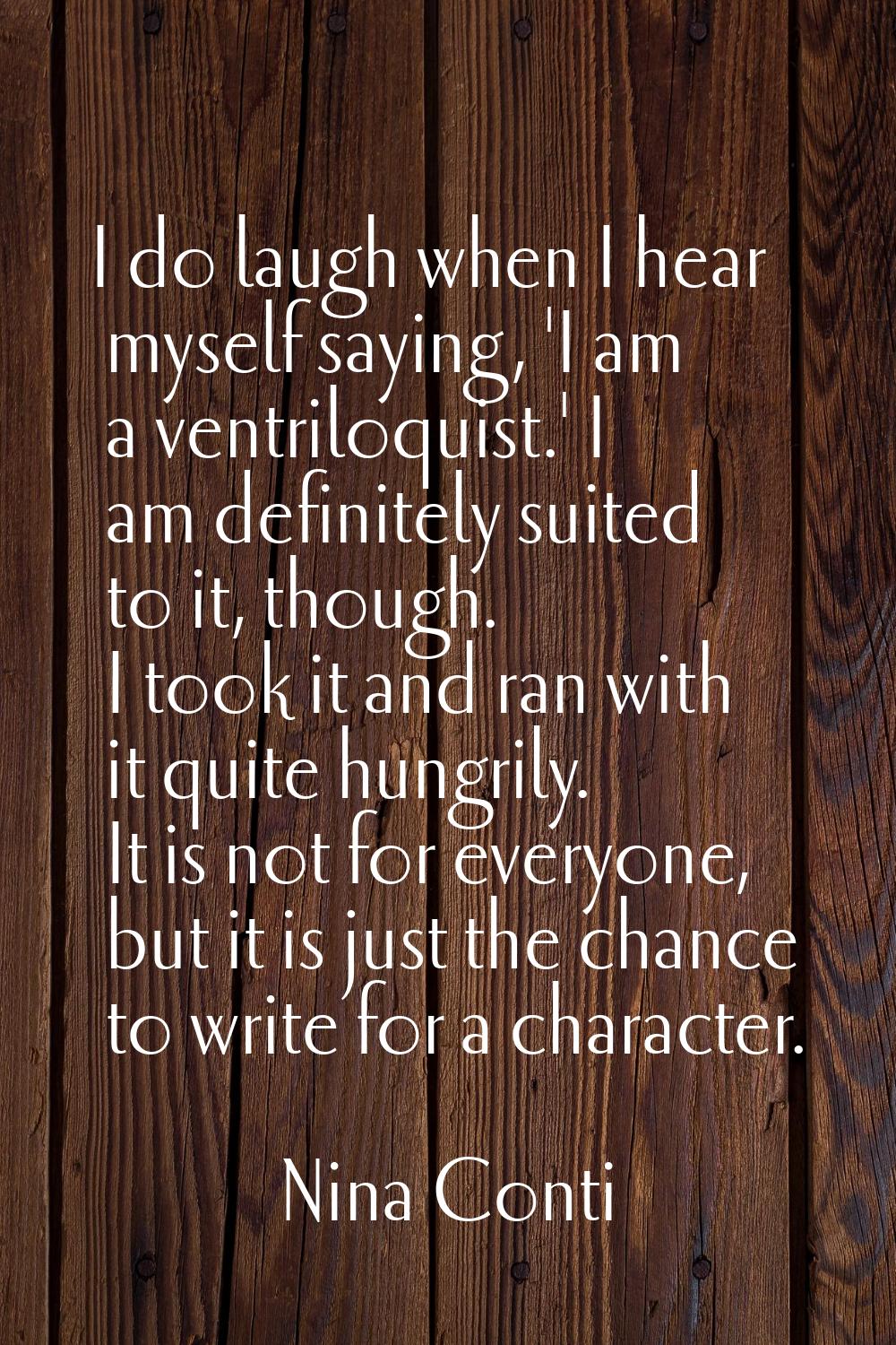 I do laugh when I hear myself saying, 'I am a ventriloquist.' I am definitely suited to it, though.