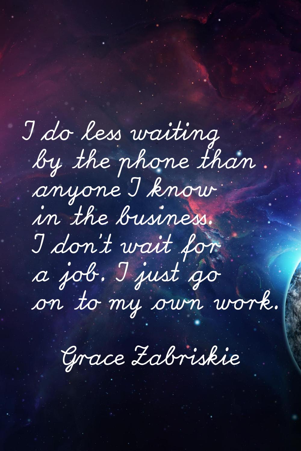 I do less waiting by the phone than anyone I know in the business. I don't wait for a job. I just g