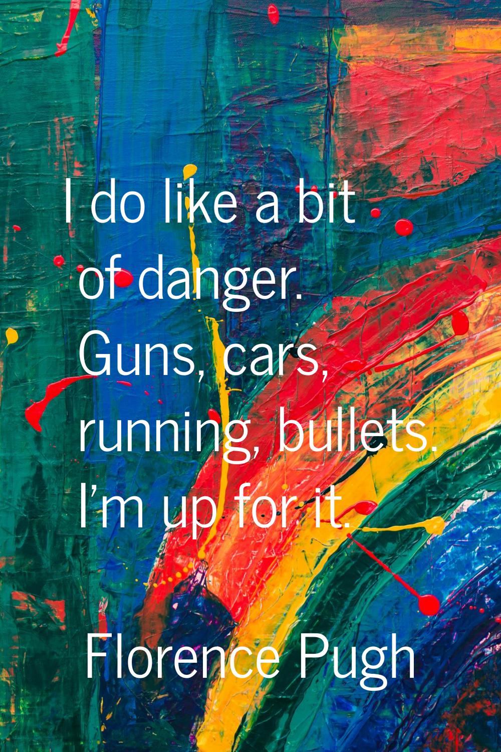 I do like a bit of danger. Guns, cars, running, bullets. I'm up for it.