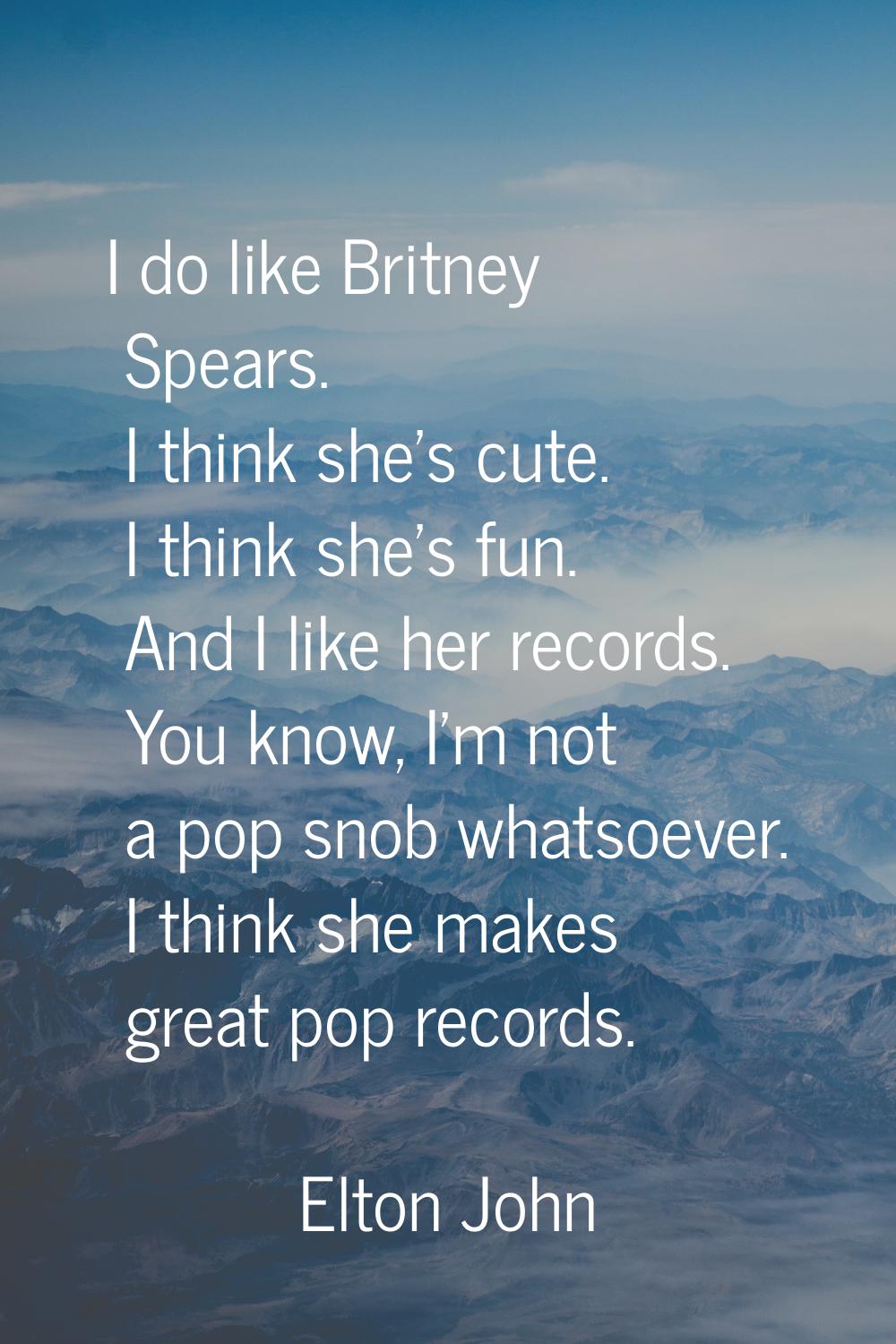 I do like Britney Spears. I think she's cute. I think she's fun. And I like her records. You know, 