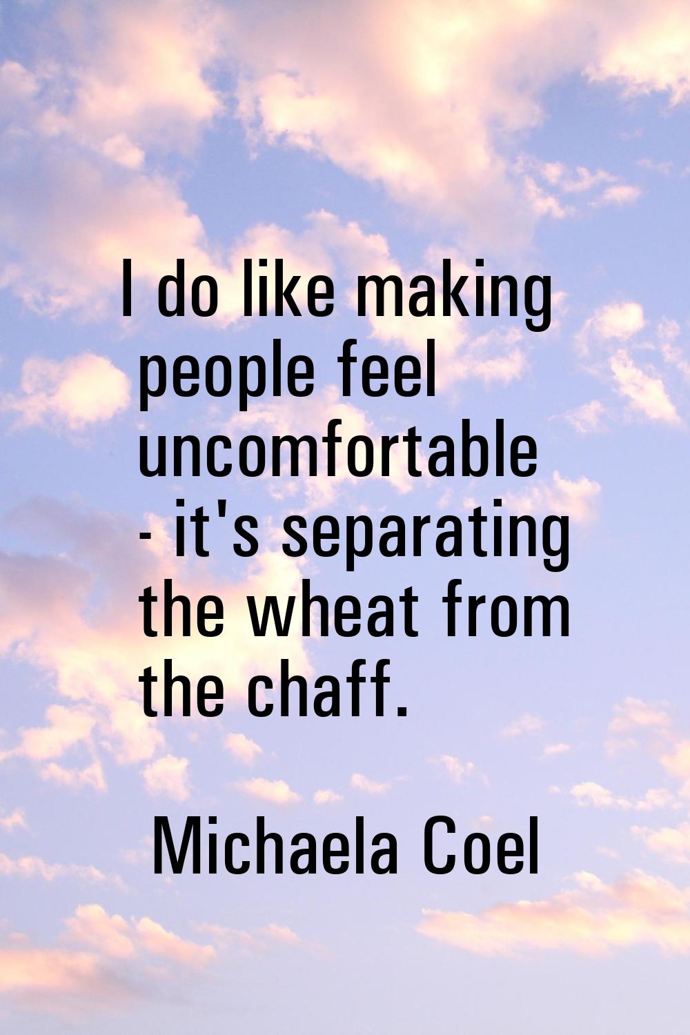 I do like making people feel uncomfortable - it's separating the wheat from the chaff.