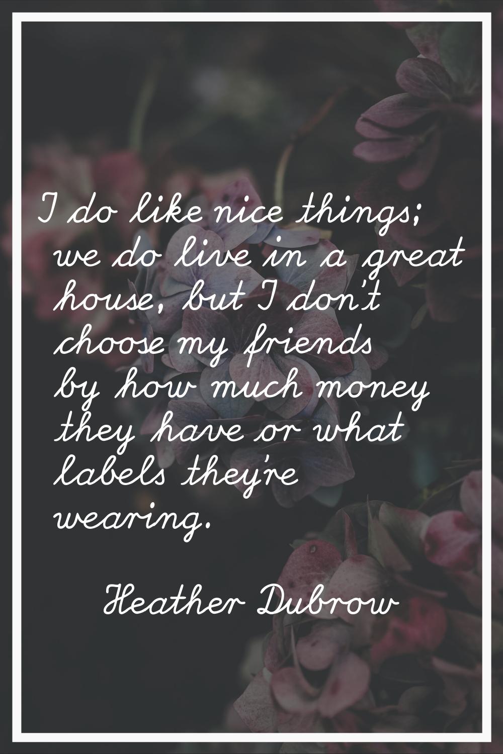 I do like nice things; we do live in a great house, but I don't choose my friends by how much money
