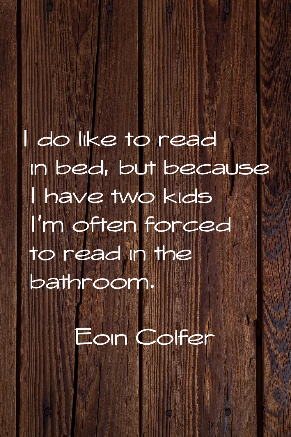 I do like to read in bed, but because I have two kids I'm often forced to read in the bathroom.