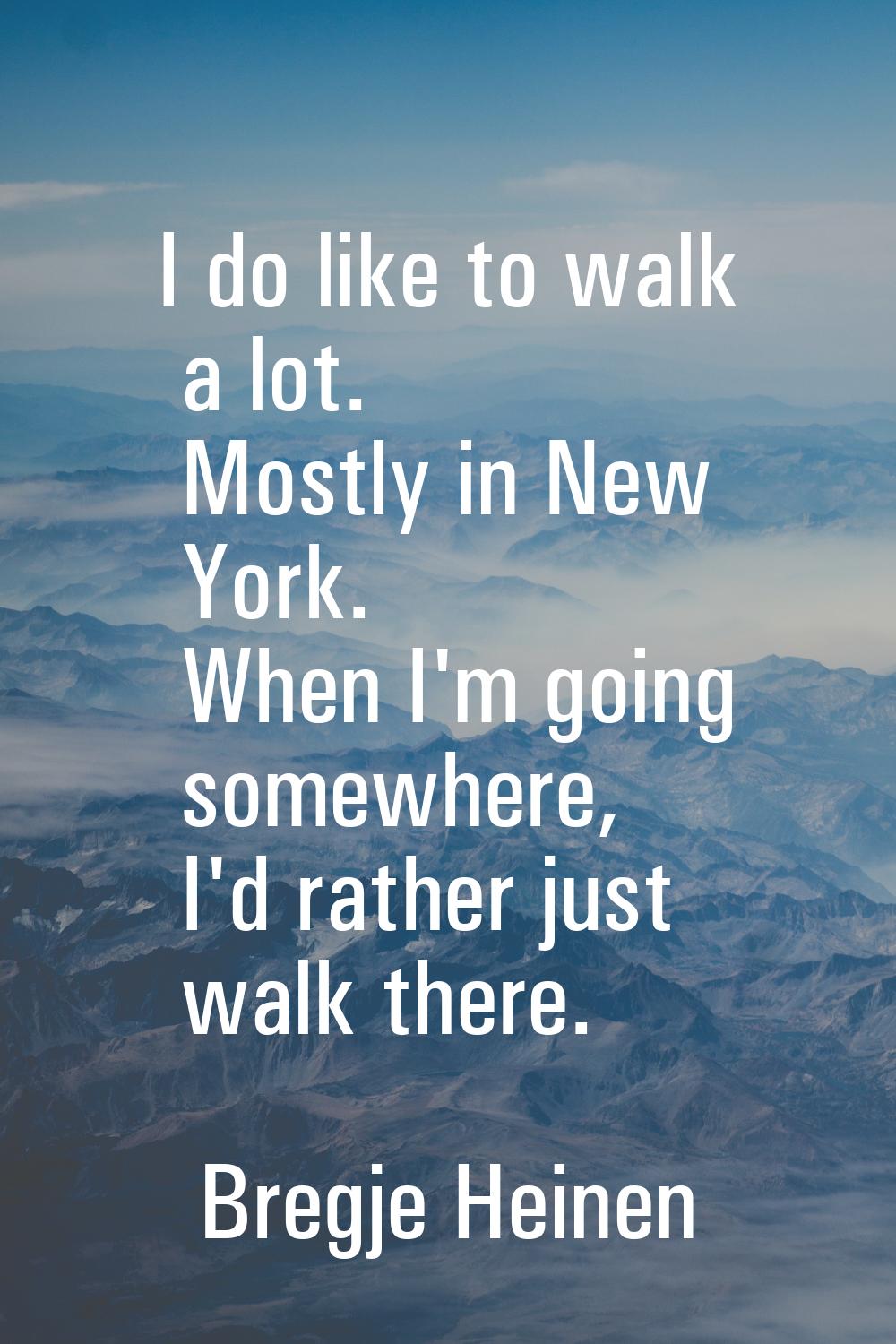 I do like to walk a lot. Mostly in New York. When I'm going somewhere, I'd rather just walk there.