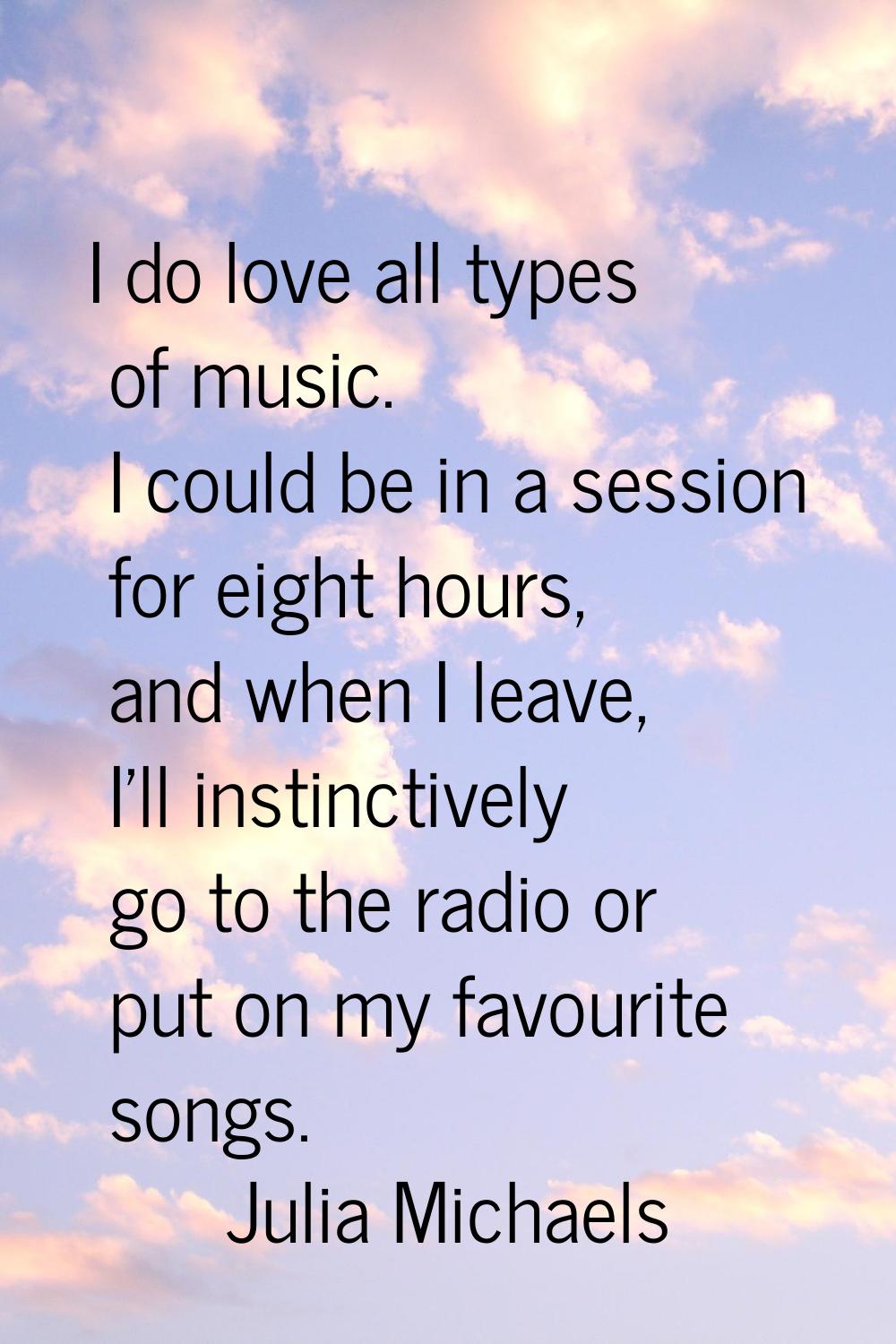 I do love all types of music. I could be in a session for eight hours, and when I leave, I'll insti