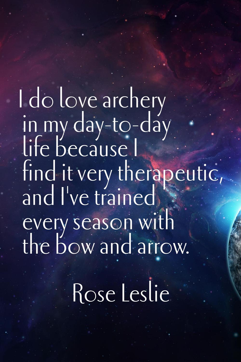I do love archery in my day-to-day life because I find it very therapeutic, and I've trained every 