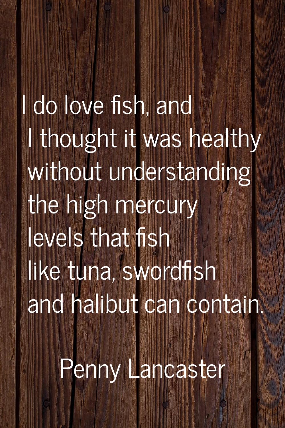 I do love fish, and I thought it was healthy without understanding the high mercury levels that fis