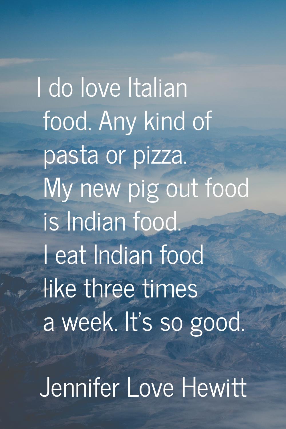 I do love Italian food. Any kind of pasta or pizza. My new pig out food is Indian food. I eat India