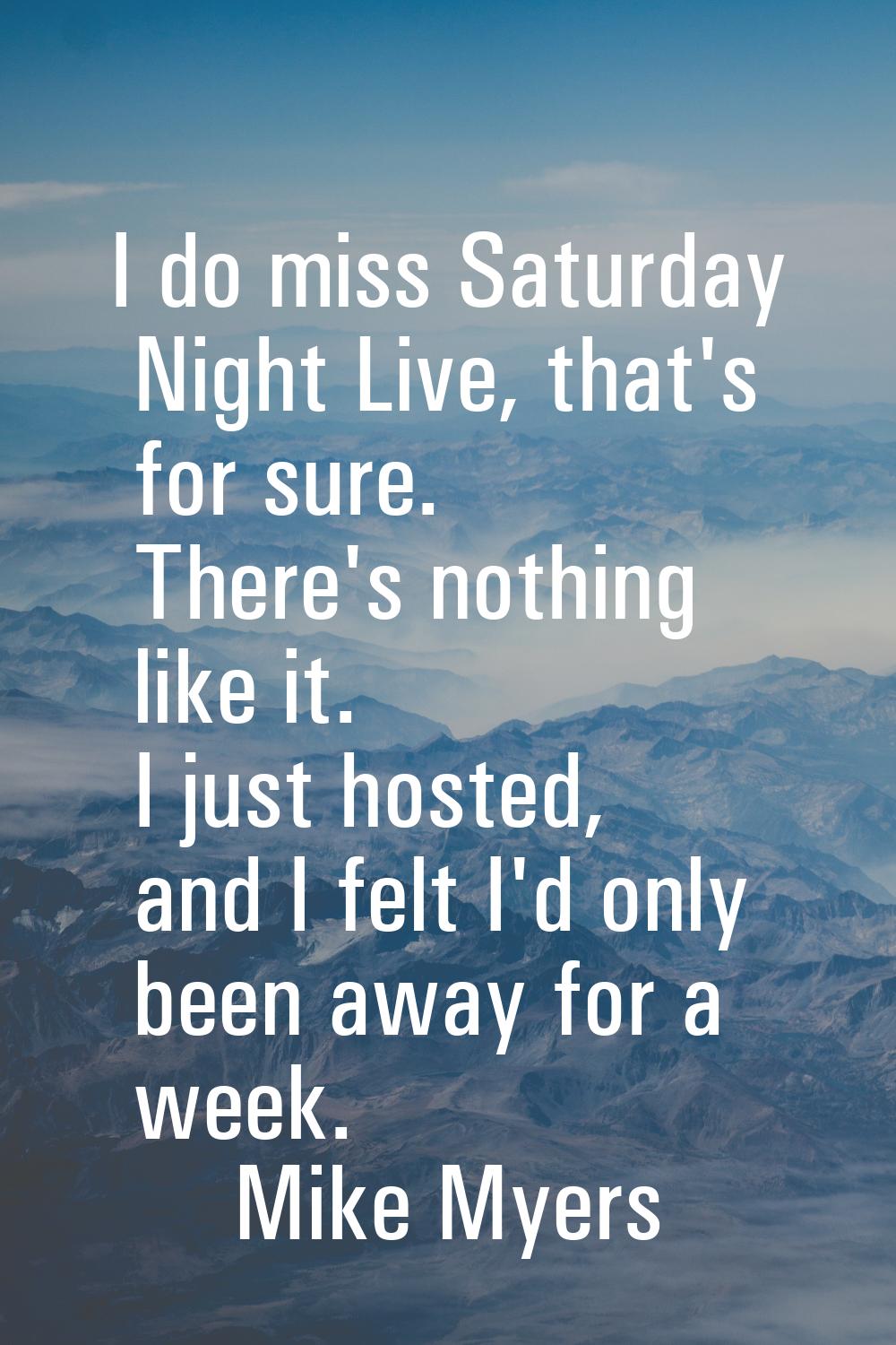 I do miss Saturday Night Live, that's for sure. There's nothing like it. I just hosted, and I felt 