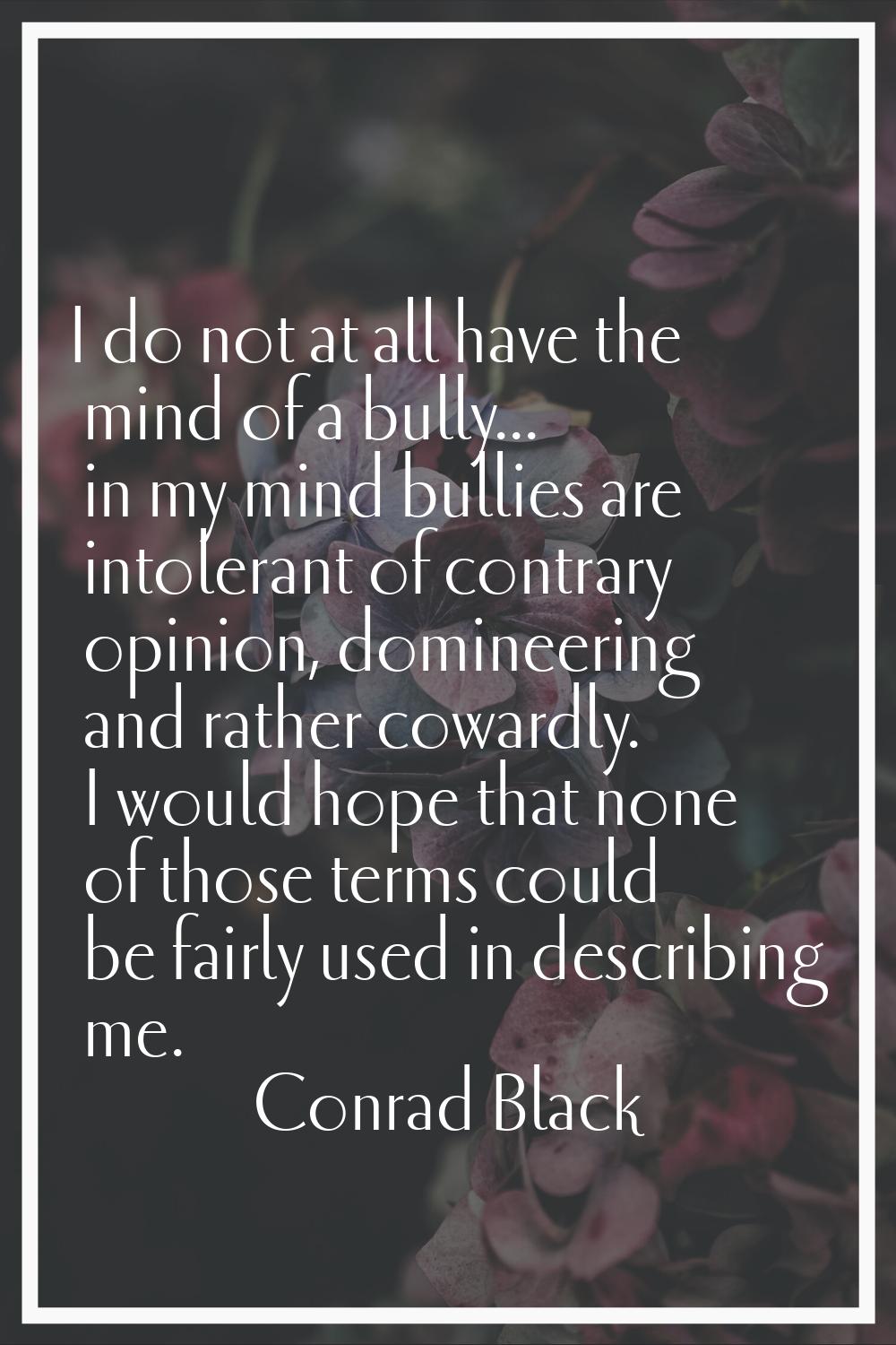 I do not at all have the mind of a bully... in my mind bullies are intolerant of contrary opinion, 