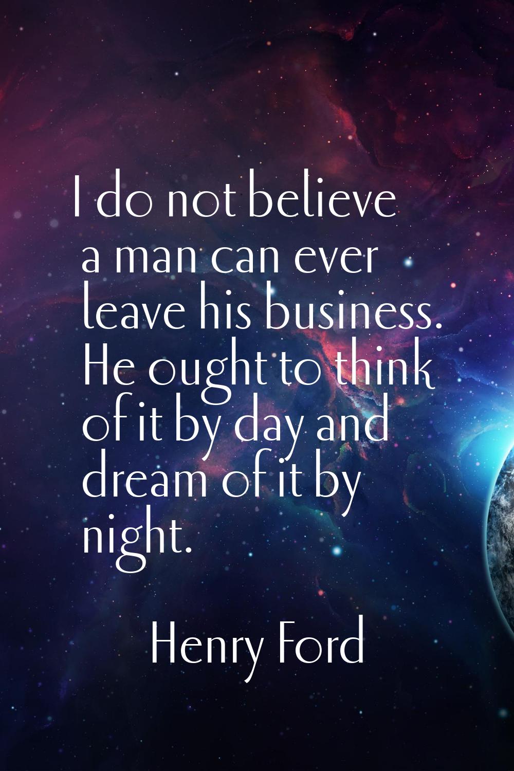 I do not believe a man can ever leave his business. He ought to think of it by day and dream of it 