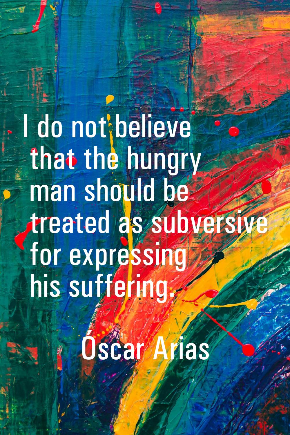 I do not believe that the hungry man should be treated as subversive for expressing his suffering.