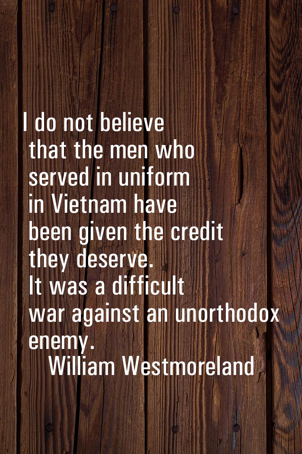 I do not believe that the men who served in uniform in Vietnam have been given the credit they dese
