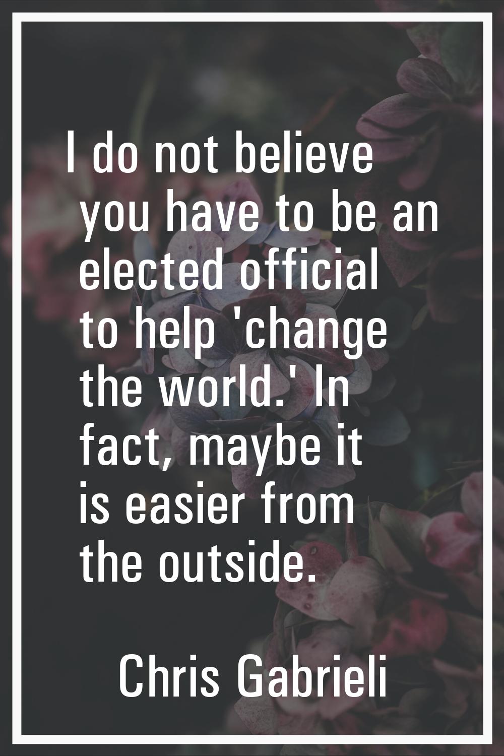 I do not believe you have to be an elected official to help 'change the world.' In fact, maybe it i