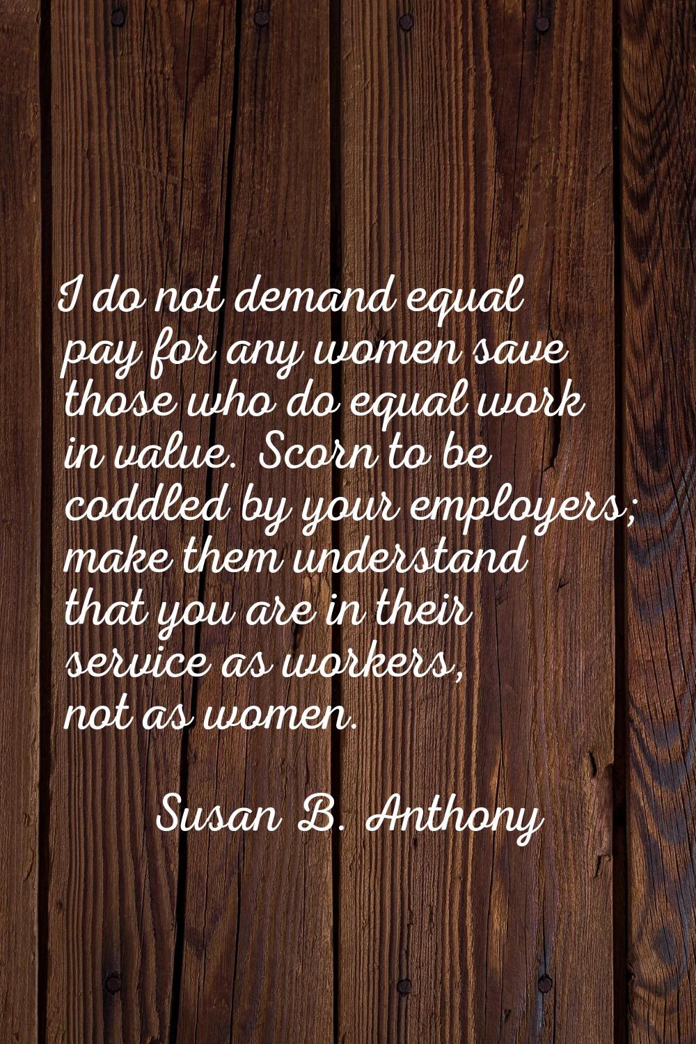 I do not demand equal pay for any women save those who do equal work in value. Scorn to be coddled 